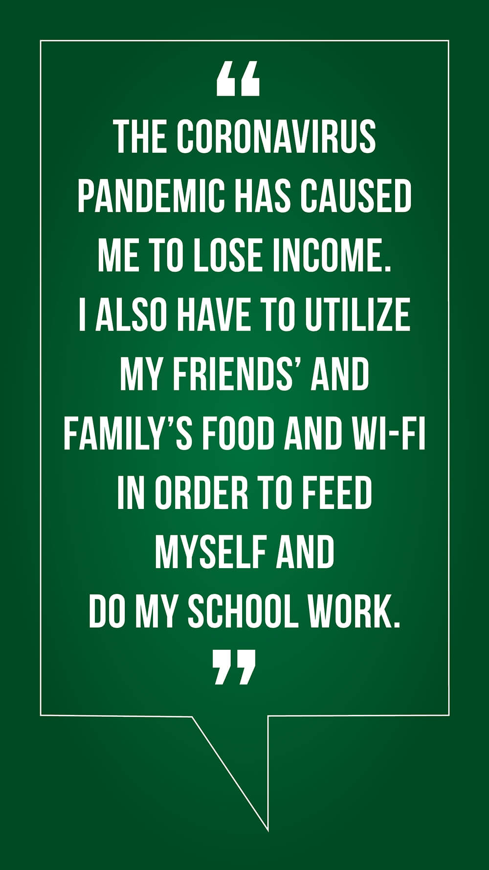 "The coronavirus pandemic has caused me to lose income. I also have to utilize my friends' and family's food and wi-fi in order to feed myself and do my school work."