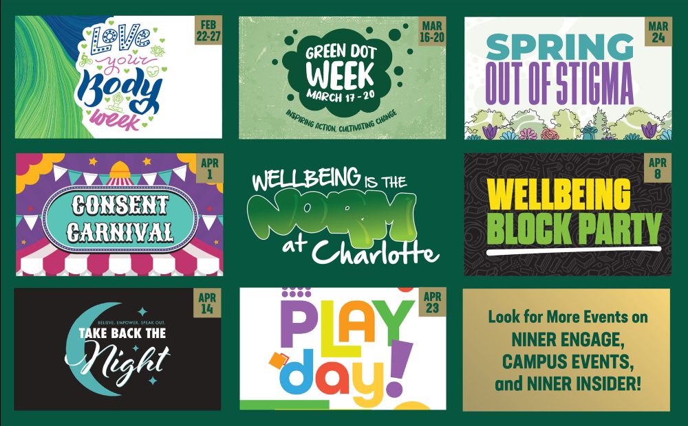 Love Your Body Week, Feb. 22-27; Green Dot Week, March 16-20; Spring Out of Stigma, Tuesday, March 24; Wellbeing Block Party, Wednesday, April 8; Consent Carnival, Wednesday, April 1; Wellbeing is the Norm at Charlotte; Take Back the Night, Tuesday, April 14; Play Day, Thursday, April 23; Look for more events on Niner Engage, Campus Events and Niner Insider!
